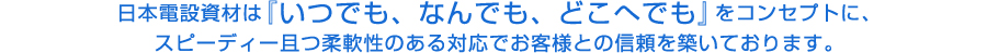 日本電設資材はいつでも、なんでも、どこへでもをコンセプトにスピーディー且つ柔軟性のある対応でお客様との信頼を築いております。